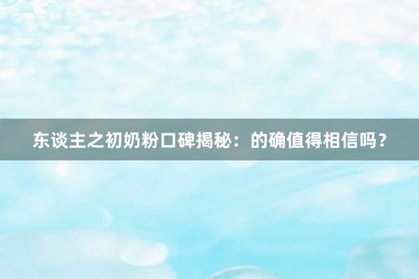 东谈主之初奶粉口碑揭秘：的确值得相信吗？