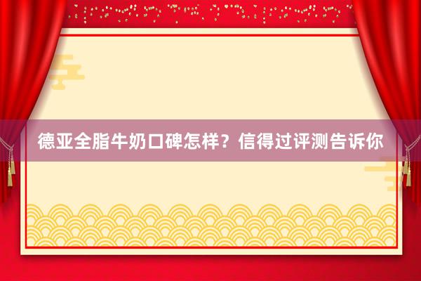 德亚全脂牛奶口碑怎样？信得过评测告诉你