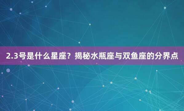 2.3号是什么星座？揭秘水瓶座与双鱼座的分界点